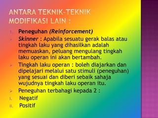 1.    Peneguhan (Reinforcement)
     Skinner : Apabila sesuatu gerak balas atau
      tingkah laku yang dihasilkan adalah
      memuaskan, peluang mengulang tingkah
      laku operan ini akan bertambah.
     Tingkah laku operan : boleh diajarkan dan
      dipelajari melalui satu stimuli (peneguhan)
      yang sesuai dan diberi sebaik sahaja
      wujudnya tingkah laku operan itu.
     Peneguhan terbahagi kepada 2 :
i.     Negatif
ii.    Positif
 