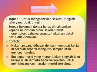  Tujuan : Untuk menghentikan sesuatu tingkah
  laku yang tidak diingini.
 Semua hukuman denda harus dimaklumkan
  kepada murid dan pihak sekolah mesti
  menentukan bahawa sesuatu hukuman betul-
  betul dilaksanakan.
 Contoh:
a) Hukuman yang dibayar dengan membuat kerja
    di sekolah seperti mengutip sampah atau
    mencuci tandas.
b) Ibu bapa murid yang menunjukkan tingkah laku
    bermasalah diminta hadir ke sekolah untuk
    membincangkan masalah murid tersebut.
 