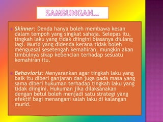    Skinner: Denda hanya boleh membawa kesan
    dalam tempoh yang singkat sahaja. Selepas itu,
    tingkah laku yang tidak diingini biasanya diulang
    lagi. Murid yang didenda kerana tidak boleh
    menguasai sesetengah kemahiran, mungkin akan
    timbulnya sikap kebencian terhadap sesuatu
    kemahiran itu.

   Behavioris: Menyarankan agar tingkah laku yang
    baik itu diberi ganjaran dan juga pada masa yang
    sama diberi hukuman terhadap tingkah laku yang
    tidak diingini. Hukuman jika dilaksanakan
    dengan betul boleh menjadi satu strategi yang
    efektif bagi menangani salah laku di kalangan
    murid.
 