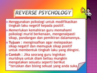  Menggunakan   psikologi untuk modifikasikan
  tingkah laku negetif kepada positif.
 Memerlukan kemahiran guru memahami
  psikologi murid berkenaan, mengenalpasti
  sikap, pandangan dan pemikiran dalamannya.
 Tujuan : menginsafkan agar melepaskan
  sikap negatif dan memupuk sikap positif
  untuk membentuk tingkah laku yang diingini.
 Contoh : Jika seorang guru inginkan
  muridnya untuk diam beliau mungkin
  mengatakan sesuatu seperti berikut
  “teruskan dan bising sekuat yang anda suka.
 