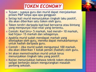    Tujuan : supaya guru dan murid dapat menjalankan
    proses P&P tanpa apa-apa gangguan
   Setiap kali murid menunjukkan tingkah laku positif,
    dia akan diberikan satu token oleh guru.
   Token terdiri daripada kad-kad berwarna atau bintang
    yang mempunyai nilai-nilai yang tertentu.
   Contoh: Kad biru= 5 markah, kad merah= 10 markah,
    kad hijau= 15 markah dan sebagainya.
   Apabila murid sudah mendapat markah yang
    ditetapkan oleh guru, mereka dapat menukarkannya
    untuk hadiah daripada guru.
   Contoh : Jika murid sudah mengumpul 100 markah,
    dia akan diberikan 1 kotak pensel (hadiah) oleh guru.
   Ini akan memotivasikan murid untuk terus
    menunjukkan tingkah laku yang positif.
   Kajian menunjukkan bahawa teknik token ekonomi
    sangat berkesan dalam mengurangkan masalah
    ponteng sekolah.
 