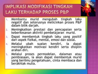 1.   Membantu murid mengubah tingkah laku
     negatif dan seterusnya melicinkan proses P&P
     dalam bilik darjah.
2.   Meningkatkan prestasi dan pencapaian serta
     keberkesanan aktiviti pembelajaran murid.
3.   Dapat membentuk tingkah laku yang positif
     dari aspek fizikal, mental, emosi dan sosial.
4.   Melalui ubah suaian kendiri, ia dapat
     meningkatkan motivasi kendiri serta disiplin
     arahan diri.
5.   Melalui proses permodelan, dalaman atau
     pembiasaan, ia akan dapat membentuk murid
     yang berilmu pengetahuan, cinta membaca dan
     berakhlak mulia.
 