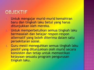 1.   Untuk mengajar murid-murid kemahiran
     baru dan tingkah laku betul yang harus
     ditunjukkan oleh mereka.
2.   Untuk memperbetulkan semua tingkah laku
     bermasalah dan belajar respon-respon
     alternatif yang boleh diterima dalam satu
     persekitaran sosial.
3.   Guru mesti meneguhkan semua tingkah laku
     positif yang ditunjukkan oleh murid secara
     konsisten dan tetap untuk memastikan
     kejayaan sesuatu program pengurusan
     tingkah laku.
 
