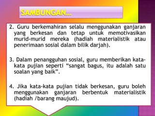 2. Guru berkemahiran selalu menggunakan ganjaran
  yang berkesan dan tetap untuk memotivasikan
  murid-murid mereka (hadiah materialistik atau
  penerimaan sosial dalam bilik darjah).

3. Dalam penangguhan sosial, guru memberikan kata-
  kata pujian seperti “sangat bagus, itu adalah satu
  soalan yang baik”.

4. Jika kata-kata pujian tidak berkesan, guru boleh
  menggunakan ganjaran berbentuk materialistik
  (hadiah /barang maujud).
 
