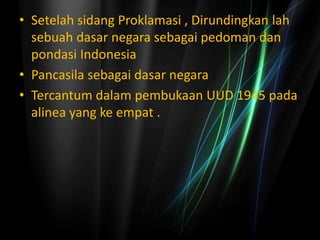 • Setelah sidang Proklamasi , Dirundingkan lah
sebuah dasar negara sebagai pedoman dan
pondasi Indonesia
• Pancasila sebagai dasar negara
• Tercantum dalam pembukaan UUD 1945 pada
alinea yang ke empat .
 