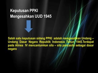 Keputusan PPKI
Mengesahkan UUD 1945
Salah satu keputusan sidang PPKI adalah mengesahkan Undang –
Undang Dasar Negara Republik Indonesia Tahun 1945.Terdapat
pada Alinea IV mencantumkan sila – sila pancasila sebagai dasar
negara
 