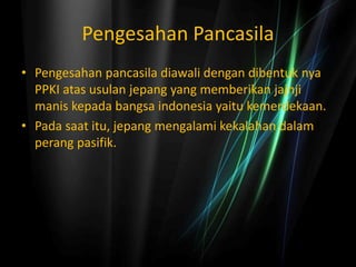 Pengesahan Pancasila
• Pengesahan pancasila diawali dengan dibentuk nya
PPKI atas usulan jepang yang memberikan jajnji
manis kepada bangsa indonesia yaitu kemerdekaan.
• Pada saat itu, jepang mengalami kekalahan dalam
perang pasifik.
 