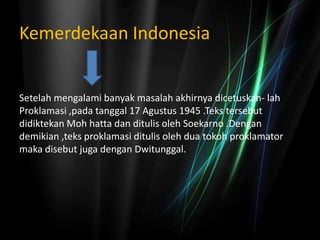 Kemerdekaan Indonesia
Setelah mengalami banyak masalah akhirnya dicetuskan- lah
Proklamasi ,pada tanggal 17 Agustus 1945 .Teks tersebut
didiktekan Moh hatta dan ditulis oleh Soekarno .Dengan
demikian ,teks proklamasi ditulis oleh dua tokoh proklamator
maka disebut juga dengan Dwitunggal.
 