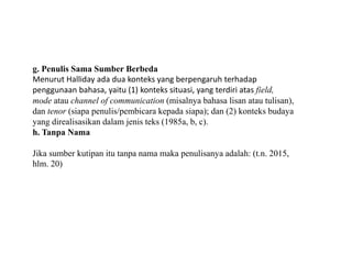 g. Penulis Sama Sumber Berbeda
Menurut Halliday ada dua konteks yang berpengaruh terhadap
penggunaan bahasa, yaitu (1) konteks situasi, yang terdiri atas field,
mode atau channel of communication (misalnya bahasa lisan atau tulisan),
dan tenor (siapa penulis/pembicara kepada siapa); dan (2) konteks budaya
yang direalisasikan dalam jenis teks (1985a, b, c).
h. Tanpa Nama
Jika sumber kutipan itu tanpa nama maka penulisanya adalah: (t.n. 2015,
hlm. 20)
 