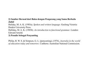 2) Sumber Berasal dari Buku dengan Pengarang yang Sama Berbeda
Judul
Haliday, M. A. K. (1985a). Spoken and written language. Geelong Victoria:
Deakin University Press.
Halliday, M. A. K. (1985b). An introduction to functional grammar. London:
Edward Arnold.
3) Penulis Sebagai Penyunting
Philip, H. W. S. & Simpson, G. L. (penyunting), (1976), Australia in the world
of education today and tomorrow. Canberra: Australian National Commission.
 