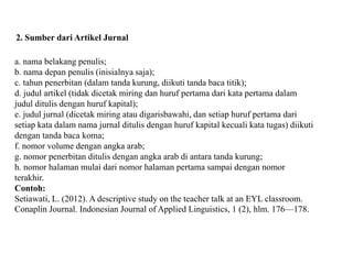2. Sumber dari Artikel Jurnal
a. nama belakang penulis;
b. nama depan penulis (inisialnya saja);
c. tahun penerbitan (dalam tanda kurung, diikuti tanda baca titik);
d. judul artikel (tidak dicetak miring dan huruf pertama dari kata pertama dalam
judul ditulis dengan huruf kapital);
e. judul jurnal (dicetak miring atau digarisbawahi, dan setiap huruf pertama dari
setiap kata dalam nama jurnal ditulis dengan huruf kapital kecuali kata tugas) diikuti
dengan tanda baca koma;
f. nomor volume dengan angka arab;
g. nomor penerbitan ditulis dengan angka arab di antara tanda kurung;
h. nomor halaman mulai dari nomor halaman pertama sampai dengan nomor
terakhir.
Contoh:
Setiawati, L. (2012). A descriptive study on the teacher talk at an EYL classroom.
Conaplin Journal. Indonesian Journal of Applied Linguistics, 1 (2), hlm. 176—178.
 