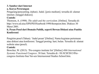 3. Sumber dari Internet
a. Karya Perorangan
Pengarang/penyunting. (tahun). Judul. [jenis medium]. tersedia di: alamat
internet. [tanggal diakses].
Contoh:
Thomson, A. (1998). The adult and the curriculum. [Online]. Tersedia di:
http://www.ed.uiuc/EPS/PESYearbook/1998/thompson.htm. Diakses 30
Maret 2001.
b. Pesan Posel dari Domain Publik, seperti Dewan Diskusi atau Panitia
Konferensi
Pengirim posel (Tahun). ‘Judul pesan’ [Online]. Nama kegiatan pertemuan
atau diskusi atau konferensi. Tanggal posting: hari, bulan. Tersedia di: alamat
website atau (posel).
Contoh:
Bowcher, W. (2013). ‘Pre-congres institute list’ [Online] 40th International
Systemic Functional Congress. 30 Juni. Tersedia di: //H:/ICSF2013/Pre-
congress Institute-Sun Yat-sen Internasional Studies School.htm.
 