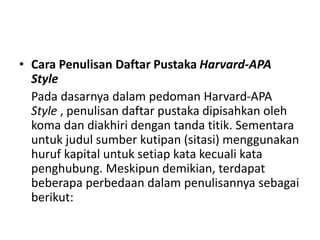 • Cara Penulisan Daftar Pustaka Harvard-APA
Style
Pada dasarnya dalam pedoman Harvard-APA
Style , penulisan daftar pustaka dipisahkan oleh
koma dan diakhiri dengan tanda titik. Sementara
untuk judul sumber kutipan (sitasi) menggunakan
huruf kapital untuk setiap kata kecuali kata
penghubung. Meskipun demikian, terdapat
beberapa perbedaan dalam penulisannya sebagai
berikut:
 