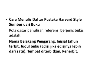 • Cara Menulis Daftar Pustaka Harvard Style
Sumber dari Buku
Pola dasar penulisan referensi berjenis buku
adalah:
Nama Belakang Pengarang, Inisial tahun
terbit, Judul buku (Edisi jika edisinya lebih
dari satu), Tempat diterbitkan, Penerbit.
 