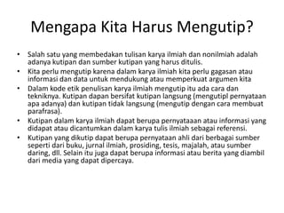 Mengapa Kita Harus Mengutip?
• Salah satu yang membedakan tulisan karya ilmiah dan nonilmiah adalah
adanya kutipan dan sumber kutipan yang harus ditulis.
• Kita perlu mengutip karena dalam karya ilmiah kita perlu gagasan atau
informasi dan data untuk mendukung atau memperkuat argumen kita
• Dalam kode etik penulisan karya ilmiah mengutip itu ada cara dan
tekniknya. Kutipan dapan bersifat kutipan langsung (mengutipl pernyataan
apa adanya) dan kutipan tidak langsung (mengutip dengan cara membuat
parafrasa).
• Kutipan dalam karya ilmiah dapat berupa pernyataaan atau informasi yang
didapat atau dicantumkan dalam karya tulis ilmiah sebagai referensi.
• Kutipan yang dikutip dapat berupa pernyataan ahli dari berbagai sumber
seperti dari buku, jurnal ilmiah, prosiding, tesis, majalah, atau sumber
daring, dll. Selain itu juga dapat berupa informasi atau berita yang diambil
dari media yang dapat dipercaya.
 