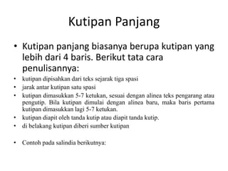 Kutipan Panjang
• Kutipan panjang biasanya berupa kutipan yang
lebih dari 4 baris. Berikut tata cara
penulisannya:
• kutipan dipisahkan dari teks sejarak tiga spasi
• jarak antar kutipan satu spasi
• kutipan dimasukkan 5-7 ketukan, sesuai dengan alinea teks pengarang atau
pengutip. Bila kutipan dimulai dengan alinea baru, maka baris pertama
kutipan dimasukkan lagi 5-7 ketukan.
• kutipan diapit oleh tanda kutip atau diapit tanda kutip.
• di belakang kutipan diberi sumber kutipan
• Contoh pada salindia berikutnya:
 