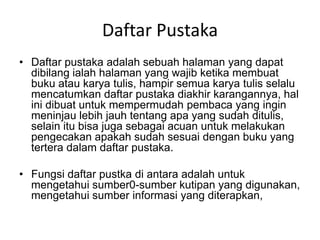 Daftar Pustaka
• Daftar pustaka adalah sebuah halaman yang dapat
dibilang ialah halaman yang wajib ketika membuat
buku atau karya tulis, hampir semua karya tulis selalu
mencatumkan daftar pustaka diakhir karangannya, hal
ini dibuat untuk mempermudah pembaca yang ingin
meninjau lebih jauh tentang apa yang sudah ditulis,
selain itu bisa juga sebagai acuan untuk melakukan
pengecakan apakah sudah sesuai dengan buku yang
tertera dalam daftar pustaka.
• Fungsi daftar pustka di antara adalah untuk
mengetahui sumber0-sumber kutipan yang digunakan,
mengetahui sumber informasi yang diterapkan,
 