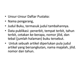 • Unsur-Unsur Daftar Pustaka:
• Nama pengarang,
• Judul Buku, termasuk judul tambahannya.
• Data publikasi: penerbit, tempat terbit, tahun
terbit, cetakan ke-berapa, nomor jilid, dan
tebal (jumlah halaman) buku tersebut.
• Untuk sebuah artikel diperlukan pula judul
artikel yang bersangkutan, nama majalah, jilid.
nomor dan tahun.
 