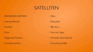 SATELLITEN
•   KINGBOSSCHEFFSEN         •   Otto

•   Literaturfestival        •   Dokuslam

•   Freifunk                 •   48h Kino

•   Ficko                    •   Viva con Agua

•   Magisches Theater        •   Amnesty International

•   Schreibmaschine          •   Everything Visible
 