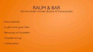 RAUM & BAR
                    Dominik Schäfer (Annelen Brodner & Thomas Jacobs)



•   Neue Getränke

•   es gibt immer guten Wein

•   Betreuung von Ausstellern

•   Ausstellervertrag

•   Aufräumaktion
 