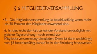 § 6 MITGLIEDERVERSAMMLUNG

• 5.	

      Die Mitgliederversammlung ist beschlussfähig, wenn mehr
  als 30 Prozent der 	

Mitglieder anwesend sind.
 6.	

 Ist dies nicht der Fall, so hat der Vorstand unverzüglich mit
 gleicher Tagesordnung 	

 noch einmal zur
 Mitgliederversammlung einzuladen. Diese ist dann unabhängig
 von 	

§5 beschlussfähig, darauf ist in der Einladung hinzuweisen.
 