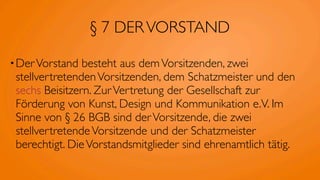 § 7 DER VORSTAND

• Der Vorstand  besteht aus dem Vorsitzenden, zwei
 stellvertretenden Vorsitzenden, dem Schatzmeister und den
 sechs Beisitzern. Zur Vertretung der Gesellschaft zur
 Förderung von Kunst, Design und Kommunikation e.V. Im
 Sinne von § 26 BGB sind der Vorsitzende, die zwei
 stellvertretende Vorsitzende und der Schatzmeister
 berechtigt. Die Vorstandsmitglieder sind ehrenamtlich tätig.
 
