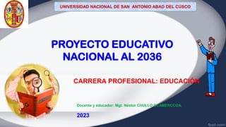CARRERA PROFESIONAL: EDUCACIÓN
PROYECTO EDUCATIVO
NACIONAL AL 2036
Docente y educador: Mgt. Néstor CHULLO CCAMERCCOA.
2023
UNIVERSIDAD NACIONAL DE SAN ANTONIO ABAD DEL CUSCO
 