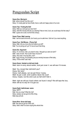 Pengyeulan Script
Scene One: Moving In
Matt: where should I put this one?
Daisy: I’m really glad we have finally have a safe and happy place ofour own.
Scene Two: Finding the Doll
Daisy: Matt you nerd getyour ass here!
Daisy: what the bloody hell are you wearing? Never mind, look, we could keep itfor the baby?
Matt: I guess we could, but its kinds creepy.
Scene Three: Matt Leaving
Matt: I will be back tomorrow, don’tworry you’re safe here. Call me if you need anything.
Scene Four: Doll Moves – Phone Call
Daisy; Matt, did you move the doll before you left?
Matt: You’re joking ain’tya? I’d never touch that thing.
Scene Six: Argument
Daisy: it’s not funny matt, you need to stop. Ithought you were at work?
Matt: I was at work. How could Ihave moved it?
Daisy: How was it moving then, huh?
Matt: it isn’t moving. It’s probably just your anxiety because ofthe baby.
Daisy: I know what I saw matt.
Scene Seven: blanket on doll and chalk
Matt: look im sorry about earlier, look just cover it. we will see if it moves
Matt: You moved that doll didn't you?
Daisy: No! why?
Daisy: matt please, can we just throw it away.
Matt: its just a doll. wind could've blown the scarf.
Daisy: maybe, but the wind sure as hell didn't fold it.
Matt: right we will put it back where we found it okay? We will tape the box,
there will be no way for it to get out.
Scene Eight: bath/shower scene
Daisy: MATT!
Matt: Are you okay? What the hell!
Daisy: please can we getrid ofthis thing.
Matt okay will will.
Scene Nine: throw doll away
Matt: We need to getrid ofthis doll
Daisy: that's what I've been saying this whole time
 