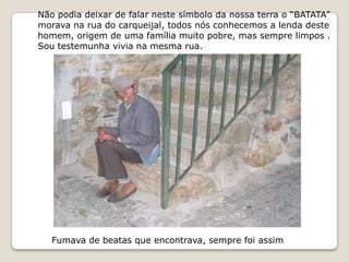 Não podia deixar de falar neste símbolo da nossa terra o “BATATA”
morava na rua do carqueijal, todos nós conhecemos a lenda deste
homem, origem de uma família muito pobre, mas sempre limpos .
Sou testemunha vivia na mesma rua.




   Fumava de beatas que encontrava, sempre foi assim
 