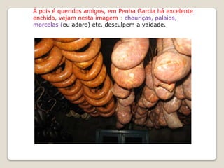 Á pois é queridos amigos, em Penha Garcia há excelente
enchido, vejam nesta imagem : chouriças, palaios,
morcelas (eu adoro) etc, desculpem a vaidade.
 