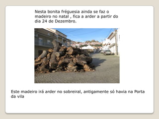 Nesta bonita fréguesia ainda se faz o
           madeiro no natal , fica a arder a partir do
           dia 24 de Dezembro.




Este madeiro irá arder no sobreiral, antigamente só havia na Porta
da vila
 