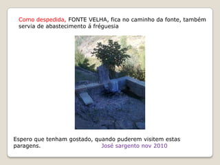 Como despedida, FONTE VELHA, fica no caminho da fonte, também
 servia de abastecimento á fréguesia




Espero que tenham gostado, quando puderem visitem estas
paragens.                    José sargento nov 2010
 