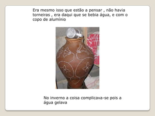 Era mesmo isso que estão a pensar , não havia
torneiras , era daqui que se bebia água, e com o
copo de alumínio




     No inverno a coisa complicava-se pois a
     água gelava
 