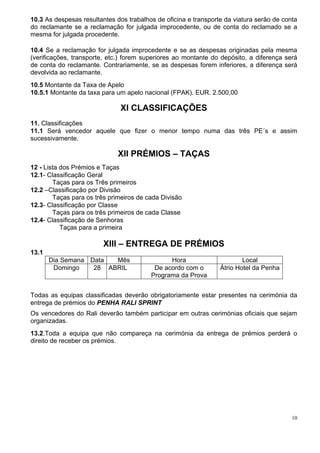 10.3 As despesas resultantes dos trabalhos de oficina e transporte da viatura serão de conta
do reclamante se a reclamação for julgada improcedente, ou de conta do reclamado se a
mesma for julgada procedente.

10.4 Se a reclamação for julgada improcedente e se as despesas originadas pela mesma
(verificações, transporte, etc.) forem superiores ao montante do depósito, a diferença será
de conta do reclamante. Contrariamente, se as despesas forem inferiores, a diferença será
devolvida ao reclamante.
10.5 Montante da Taxa de Apelo
10.5.1 Montante da taxa para um apelo nacional (FPAK). EUR. 2.500,00

                               XI CLASSIFICAÇÕES
11. Classificações
11.1 Será vencedor aquele que fizer o menor tempo numa das três PE´s e assim
sucessivamente.

                              XII PRÉMIOS – TAÇAS
12 - Lista dos Prémios e Taças
12.1- Classificação Geral
        Taças para os Três primeiros
12.2 –Classificação por Divisão
        Taças para os três primeiros de cada Divisão
12.3- Classificação por Classe
        Taças para os três primeiros de cada Classe
12.4- Classificação de Senhoras
           Taças para a primeira

                         XIII – ENTREGA DE PRÉMIOS
13.1
       Dia Semana Data  Mês                    Hora                      Local
        Domingo    28 ABRIL               De acordo com o        Átrio Hotel da Penha
                                         Programa da Prova


Todas as equipas classificadas deverão obrigatoriamente estar presentes na cerimónia da
entrega de prémios do PENHA RALI SPRINT
Os vencedores do Rali deverão também participar em outras cerimónias oficiais que sejam
organizadas.
13.2.Toda a equipa que não compareça na cerimónia da entrega de prémios perderá o
direito de receber os prémios.




                                                                                          10
 