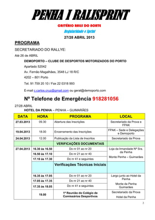 PENHA I RALISPRINT
                                CRITÉRIO RALIS DO NORTE
                                     Regularidade e Sprint
                                     27/28 ABRIL 2013
PROGRAMA
SECRETARIADO DO RALLYE:
Até 26 de ABRIL
      DEMOPORTO – CLUBE DE DESPORTOS MOTORIZADOS DO PORTO
      Apartado 52042
      Av. Fernão Magalhães, 3548 LJ 18 R/C
      4202 – 801 Porto
      Tel. 91 759 20 10 / Fax 22 0318 993

      E-mail c.carlos.cruz@gmail.com ou geral@demoporto.com

      Nº Telefone de Emergência 918281056
27/28 ABRIL
      HOTEL DA PENHA – PENHA – GUIMARÃES

 DATA           HORA                     PROGRAMA                       LOCAL
27.03.2013        09.30       Abertura das Inscrições             Secretariado da Prova e
                                                                           FPAK
                                                                 FPAK – Sede e Delegações
19.04.2013        18.00       Encerramento das Inscrições
                                                                       e Demoporto
24.04.2013        12.00       Publicação da Lista de Inscritos     Secretariado da Prova
                               VERIFICAÇÕES DOCUMENTAIS
27.04.2013   16.30 às 16.50              Do nr 01 ao nr 20       Loja da Irmandade Nª Sra.
                                                                          da Penha
             16.50 às 17.10              Do nr 21 ao nr 40
                                                                 Monte Penha – Guimarães
             17.10 às 17.30             Do nr 41 e seguintes

                              Verificações Técnicas Iniciais


             16.35 às 17.05              Do nr 01 ao nr 20        Largo junto ao Hotel da
                                                                          Penha
             17.05 às 17.35              Do nr 21 ao nr 40
                                                                     Monte da Penha
             17.35 às 18.05             Do nr 41 e seguintes           Guimarães

                                    1ª Reunião do Colégio de       Secretariado da Prova
                  19.00
                                    Comissários Desportivos           Hotel da Penha

                                                                                            2
 