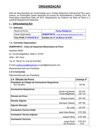 ORGANIZAÇÃO

Este rali será disputado em conformidade com o Código Desportivo Internacional FIA e seus
anexos, as Prescrições Gerais aplicáveis às provas de Automobilismo e Karting 2013, às
Prescrições Específicas Ralis de 2013, Regulamento do Critérium de Ralis do Norte e o
presente Regulamento Especifico.

I – ORGANIZAÇÃO
1.1 - Definição
     Nome do Prova                                    Penha RaliSprint
     Clube Organizador                DEMOPORTO – Clube de Desportos Motorizados do Porto
     Visa FPAK nº 070/CR-N/13         Emitido em 21 de Março de 2013

1.2 - Comissão Organizadora

DEMOPORTO – Clube de Desportos Motorizados do Porto
Apartado 52042
Av. Fernão Magalhães, 3548 LJ 18 R/C
4202 – 801 Porto
Tel. 91 759 20 10 / Fax 22 0318 993
E-mail c.carlos.cruz@gmail.com ou geral@demoporto.com
Representado pelo seu Presidente
C A A Guimarães
Representada pelo seu Presidente

 2.4 Oficiais da Prova                                                          Licença nº
 Presidente do Colégio de Comissários Desportivos
    Rui Carvalho                                                                    CD 46

 Comissários Desportivos
                                                          Camilo Figueiredo        CD 374
                                                           Paulo Magalhães         CD 118
 Director de Prova
                                                             Ricardo Coelho        DP 193
 Director Adjunto
                                                           Henrique Teixeira       DP 195
 Adjunto Direcção
                                                                    Rui Leite      CD 797
 Comissário Técnico Chefe
                                                          José Calos Bessa        CTC 202
 Comissário Técnico Adjunto
                                                               Joaquim Bica       CTC 369
 Comissário Técnicos
                                                                Jorge Paulo       CTC 531
                                                                Rui Fonseca        CTC
                                                                                             4
 