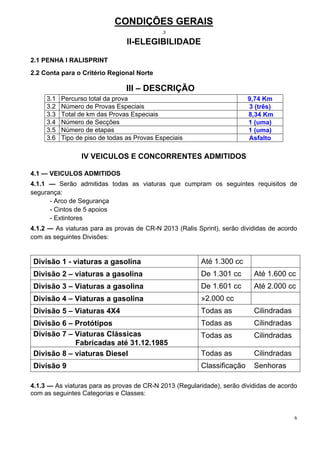 CONDIÇÕES GERAIS
                                             .3

                                 II-ELEGIBILIDADE

2.1 PENHA I RALISPRINT
2.2 Conta para o Critério Regional Norte

                                III – DESCRIÇÃO
     3.1   Percurso total da prova                                      9,74 Km
     3.2   Número de Provas Especiais                                   3 (três)
     3.3   Total de km das Provas Especiais                             8,34 Km
     3.4   Número de Secções                                            1 (uma)
     3.5   Número de etapas                                             1 (uma)
     3.6   Tipo de piso de todas as Provas Especiais                    Asfalto

                 IV VEICULOS E CONCORRENTES ADMITIDOS

4.1 — VEICULOS ADMITIDOS
4.1.1 — Serão admitidas todas as viaturas que cumpram os seguintes requisitos de
segurança:
      - Arco de Segurança
      - Cintos de 5 apoios
      - Extintores
4.1.2 — As viaturas para as provas de CR-N 2013 (Ralis Sprint), serão divididas de acordo
com as seguintes Divisões:


Divisão 1 - viaturas a gasolina                         Até 1.300 cc
Divisão 2 – viaturas a gasolina                         De 1.301 cc       Até 1.600 cc
Divisão 3 – Viaturas a gasolina                         De 1.601 cc       Até 2.000 cc
Divisão 4 – Viaturas a gasolina                         »2.000 cc
Divisão 5 – Viaturas 4X4                                Todas as          Cilindradas
Divisão 6 – Protótipos                                  Todas as          Cilindradas
Divisão 7 – Viaturas Clássicas                          Todas as          Cilindradas
            Fabricadas até 31.12.1985
Divisão 8 – viaturas Diesel                             Todas as          Cilindradas
Divisão 9                                               Classificação     Senhoras

4.1.3 — As viaturas para as provas de CR-N 2013 (Regularidade), serão divididas de acordo
com as seguintes Categorias e Classes:


                                                                                        6
 