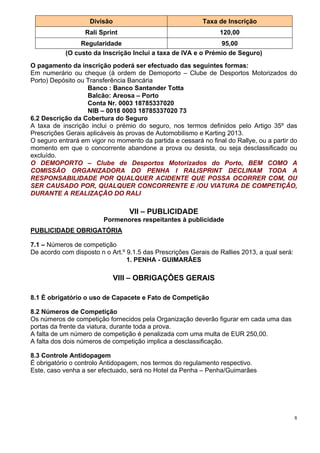 Divisão                                Taxa de Inscrição
                  Rali Sprint                                    120,00
                 Regularidade                                  95,00
            (O custo da Inscrição Inclui a taxa de IVA e o Prémio de Seguro)
O pagamento da inscrição poderá ser efectuado das seguintes formas:
Em numerário ou cheque (á ordem de Demoporto – Clube de Desportos Motorizados do
Porto) Depósito ou Transferência Bancária
                   Banco : Banco Santander Totta
                   Balcão: Areosa – Porto
                   Conta Nr. 0003 18785337020
                   NIB – 0018 0003 18785337020 73
6.2 Descrição da Cobertura do Seguro
A taxa de inscrição inclui o prémio do seguro, nos termos definidos pelo Artigo 35º das
Prescrições Gerais aplicáveis às provas de Automobilismo e Karting 2013.
O seguro entrará em vigor no momento da partida e cessará no final do Rallye, ou a partir do
momento em que o concorrente abandone a prova ou desista, ou seja desclassificado ou
excluído.
O DEMOPORTO – Clube de Desportos Motorizados do Porto, BEM COMO A
COMISSÃO ORGANIZADORA DO PENHA I RALISPRINT DECLINAM TODA A
RESPONSABILIDADE POR QUALQUER ACIDENTE QUE POSSA OCORRER COM, OU
SER CAUSADO POR, QUALQUER CONCORRENTE E /OU VIATURA DE COMPETIÇÃO,
DURANTE A REALIZAÇÃO DO RALI

                                  VII – PUBLICIDADE
                         Pormenores respeitantes à publicidade
PUBLICIDADE OBRIGATÓRIA

7.1 – Números de competição
De acordo com disposto n o Art.º 9.1.5 das Prescrições Gerais de Rallies 2013, a qual será:
                                 1. PENHA - GUIMARÂES

                              VIII – OBRIGAÇÔES GERAIS

8.1 È obrigatório o uso de Capacete e Fato de Competição

8.2 Números de Competição
Os números de competição fornecidos pela Organização deverão figurar em cada uma das
portas da frente da viatura, durante toda a prova.
A falta de um número de competição é penalizada com uma multa de EUR 250,00.
A falta dos dois números de competição implica a desclassificação.

8.3 Controle Antidopagem
É obrigatório o controlo Antidopagem, nos termos do regulamento respectivo.
Este, caso venha a ser efectuado, será no Hotel da Penha – Penha/Guimarães




                                                                                              8
 
