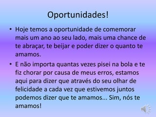 Oportunidades! 
• Hoje temos a oportunidade de comemorar 
mais um ano ao seu lado, mais uma chance de 
te abraçar, te beijar e poder dizer o quanto te 
amamos. 
• E não importa quantas vezes pisei na bola e te 
fiz chorar por causa de meus erros, estamos 
aqui para dizer que através do seu olhar de 
felicidade a cada vez que estivemos juntos 
podemos dizer que te amamos... Sim, nós te 
amamos! 
 
