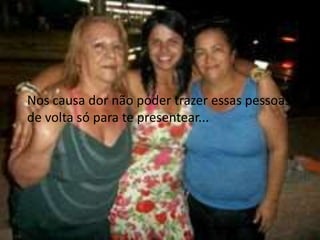 Nos causa dor não poder trazer essas pessoas 
de volta só para te presentear... 
 