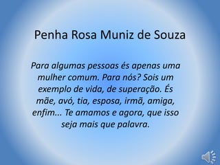 Penha Rosa Muniz de Souza 
Para algumas pessoas és apenas uma 
mulher comum. Para nós? Sois um 
exemplo de vida, de superação. És 
mãe, avó, tia, esposa, irmã, amiga, 
enfim... Te amamos e agora, que isso 
seja mais que palavra. 
 