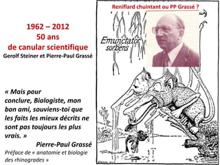 Reniflard chuintant ou PP Grassé ?


      1962 – 2012
        50 ans
 de canular scientifique
Gerolf Steiner et Pierre-Paul Grassé




« Mais pour
conclure, Biologiste, mon
bon ami, souviens-toi que
les faits les mieux décrits ne
sont pas toujours les plus
vrais. »
            Pierre-Paul Grassé
Préface de « anatomie et biologie
                                                                            20
des rhinogrades »
 