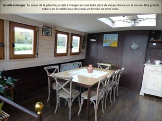 La salle à manger Au coeur de la péniche, la salle à manger est une belle pièce de vie qui donne sur la cuisine. Une grande
table y est installée pour des repas en famille ou entre amis.
 
