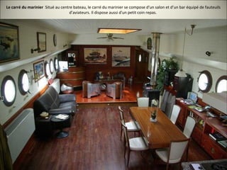 Le carré du marinier Situé au centre bateau, le carré du marinier se compose d'un salon et d’un bar équipé de fauteuils
d’aviateurs. Il dispose aussi d'un petit coin repas.
 