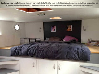 La chambre parentale Dans la chambre parentale de la Péniche colorée, le lit est astucieusement installé sur un podium où
se dissimulent des rangements. Cette pièce simple, mais élégante donne directement sur une petite salle d’eau.
 