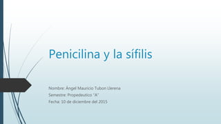 Penicilina y la sífilis
Nombre: Ángel Mauricio Tubon Llerena
Semestre: Propedeutico “A”
Fecha: 10 de diciembre del 2015
 