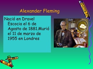 Alexander Fleming
Nació en Dravel
Escocia el 6 de
Agosto de 1881.Murió
el 11 de marzo de
1955 en Londres