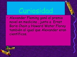 Curiosidad
• Alexander Fleming ganó el premio
novel en medicina , junto a Ernst
Boris Chain y Howard Water Florey
también al igual que Alexander eran
científicos.