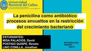La penicilina como antibiótico
procesos envueltos en la restricción
del crecimiento bacteriano
ESTUDIANTES:
MISA PALACIOS, David
POSTIGO QUISPE, Renato
LINO CONILLA, Jonathan
MICROBIOLOGÍA
GENERAL
2022 B
 