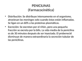 PENICILINAS
(Farmacocinética)
• Distribución: Se distribuye intensamente en el organismo,
atraviesan las meninges solo cuando éstas están inflamadas.
Se ligan en un 60% a las proteínas plasmáticas.
Excreción: Se excretan por el riñón, pero una pequeña
fracción se excreta por la bilis. La vida media de la penicilina
es de 30 minutos después de ser inyectada. El probenecid
disminuye de manera extraordinaria la secreción tubular de
las penicilinas.
•
 